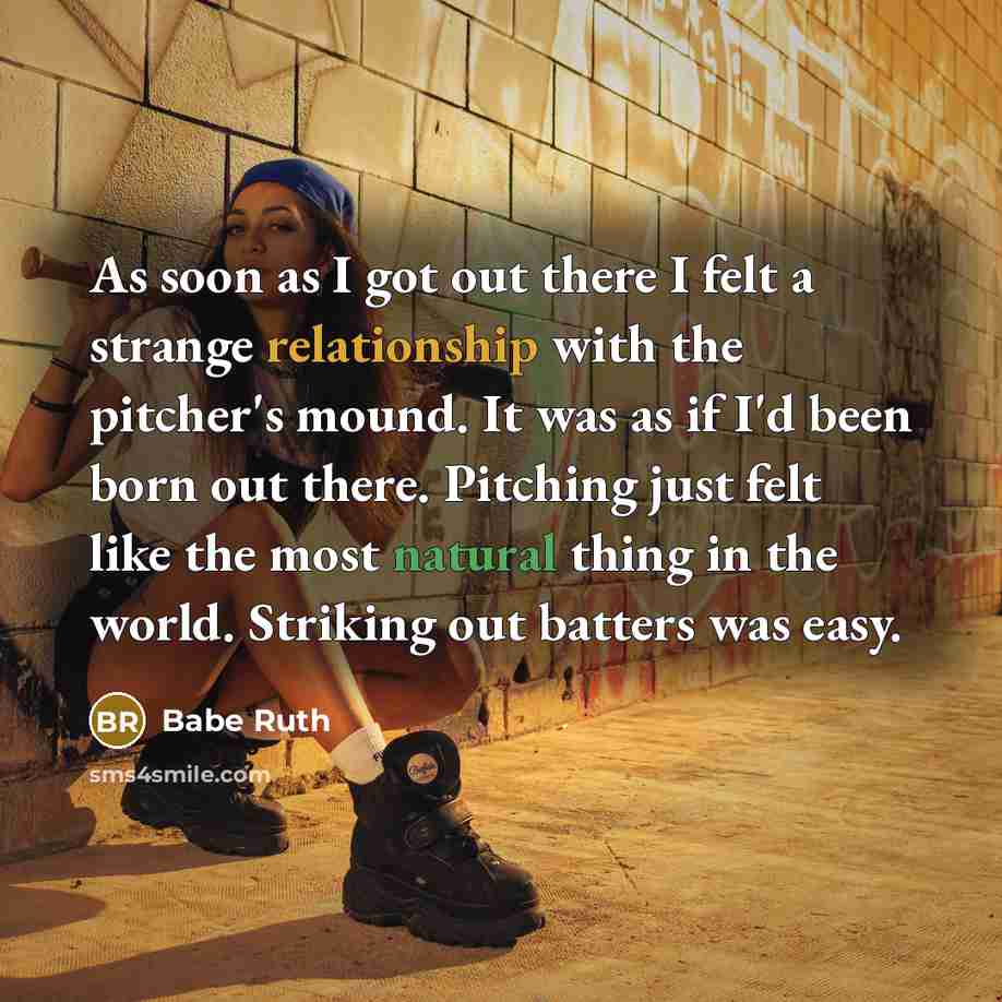 “As soon as I got out there I felt a strange relationship with the pitcher's mound. It was as if I'd been born out there. Pitching just felt like the most natural thing in the world. Striking out batters was easy.” quote by Babe Ruth