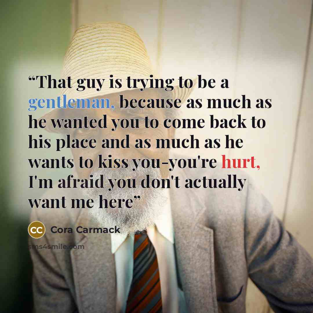 “That guy is trying to be a gentleman, because as much as he wanted you to come back to his place and as much as he wants to kiss you-you're hurt, I'm afraid you don't actually want me here” quote by Cora Carmack