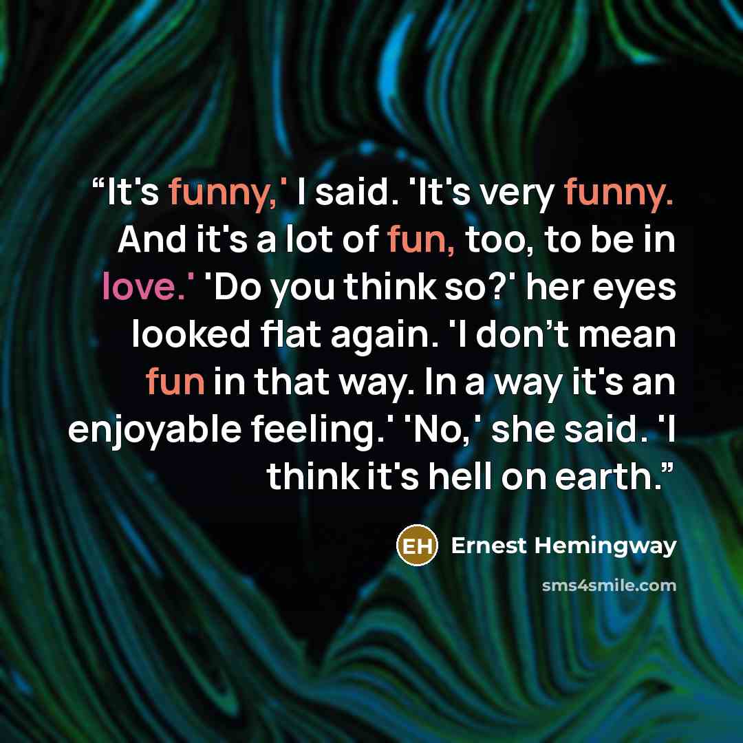 “It's funny,' I said. 'It's very funny. And it's a lot of fun, too, to be in love.' 'Do you think so?' her eyes looked flat again. 'I don't mean fun in that way. In a way it's an enjoyable feeling.' 'No,' she said. 'I think it's hell on earth.” quote by Ernest Hemingway