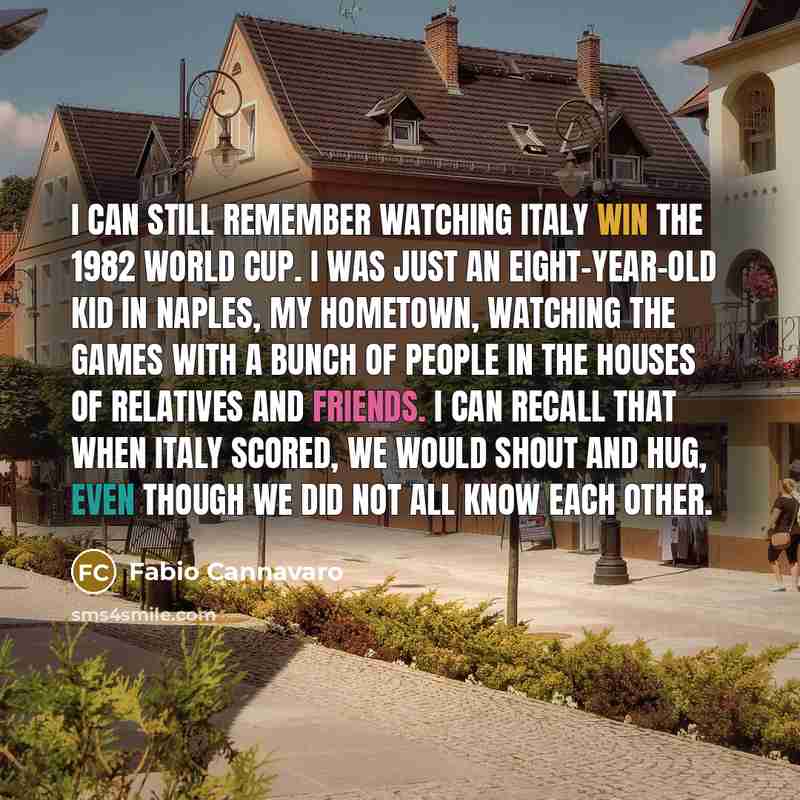 “I can still remember watching Italy win the 1982 World Cup. I was just an eight-year-old kid in Naples, my hometown, watching the games with a bunch of people in the houses of relatives and friends. I can recall that when Italy scored, we would shout and hug, even though we did not all know each…” quote by Fabio Cannavaro