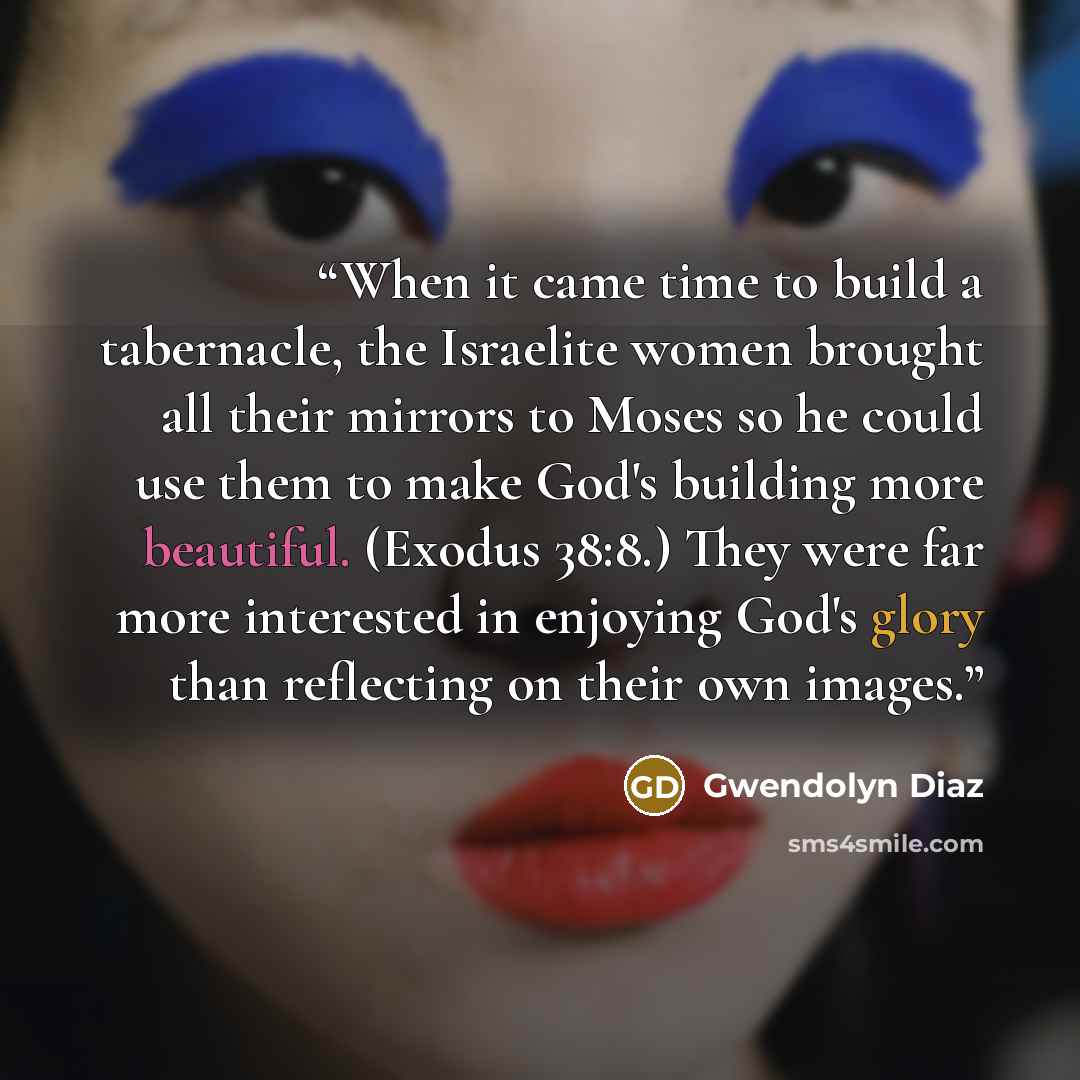 “When it came time to build a tabernacle, the Israelite women brought all their mirrors to Moses so he could use them to make God's building more beautiful. (Exodus 38:8.) They were far more interested in enjoying God's glory than reflecting on their own images.” quote by Gwendolyn Diaz
