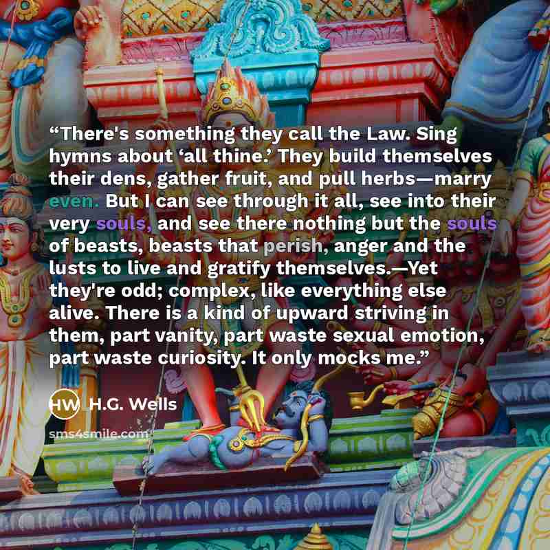 “There's something they call the Law. Sing hymns about ‘all thine.’ They build themselves their dens, gather fruit, and pull herbs—marry even. But I can see through it all, see into their very souls, and see there nothing but the souls of beasts, beasts that perish, anger and the lusts to live and…” quote by H.G. Wells