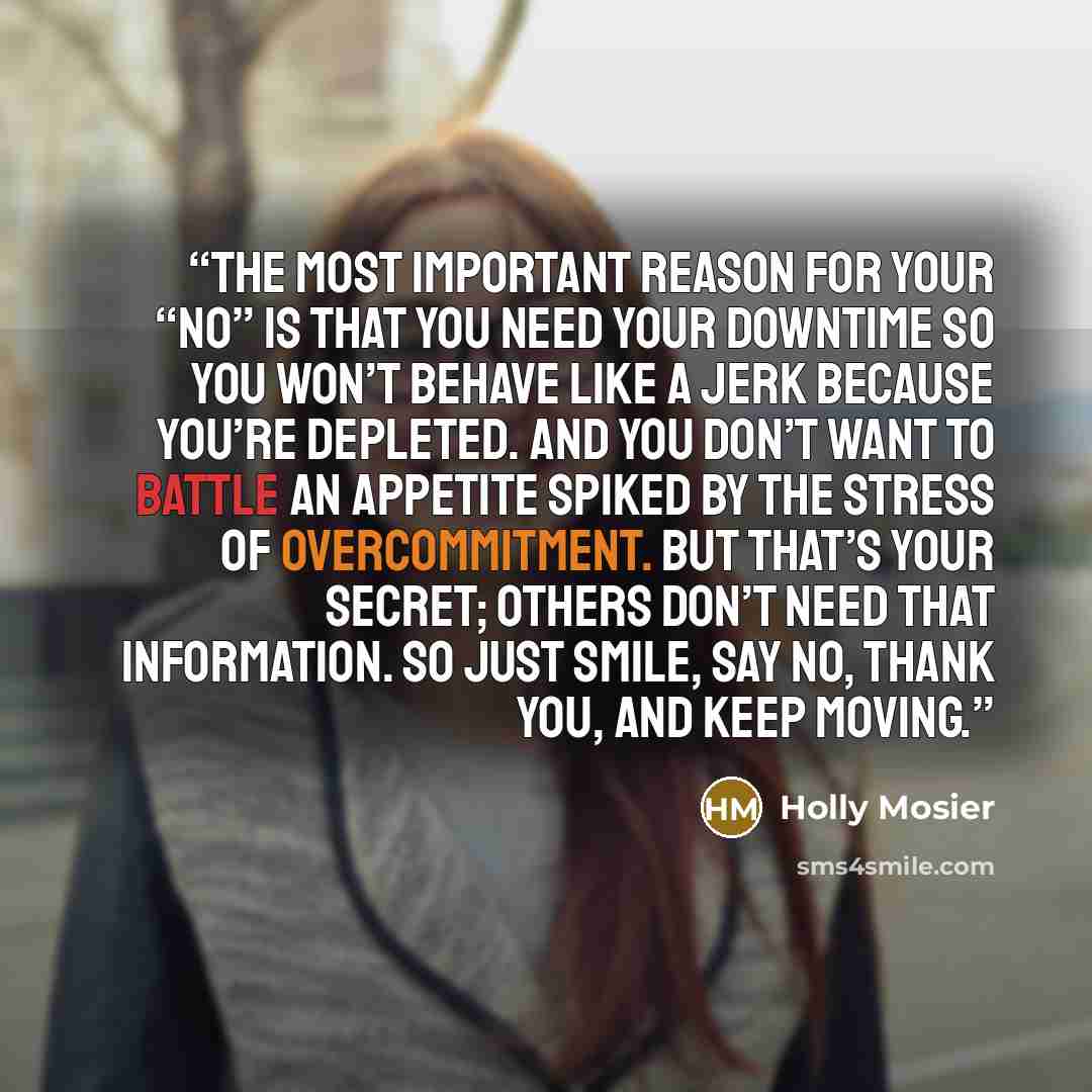 “The most important reason for your “no” is that you need your downtime so you won’t behave like a jerk because you’re depleted. And you don’t want to battle an appetite spiked by the stress of overcommitment. But that’s your secret; others don’t need that information. So just smile, say no, thank…” quote by Holly Mosier