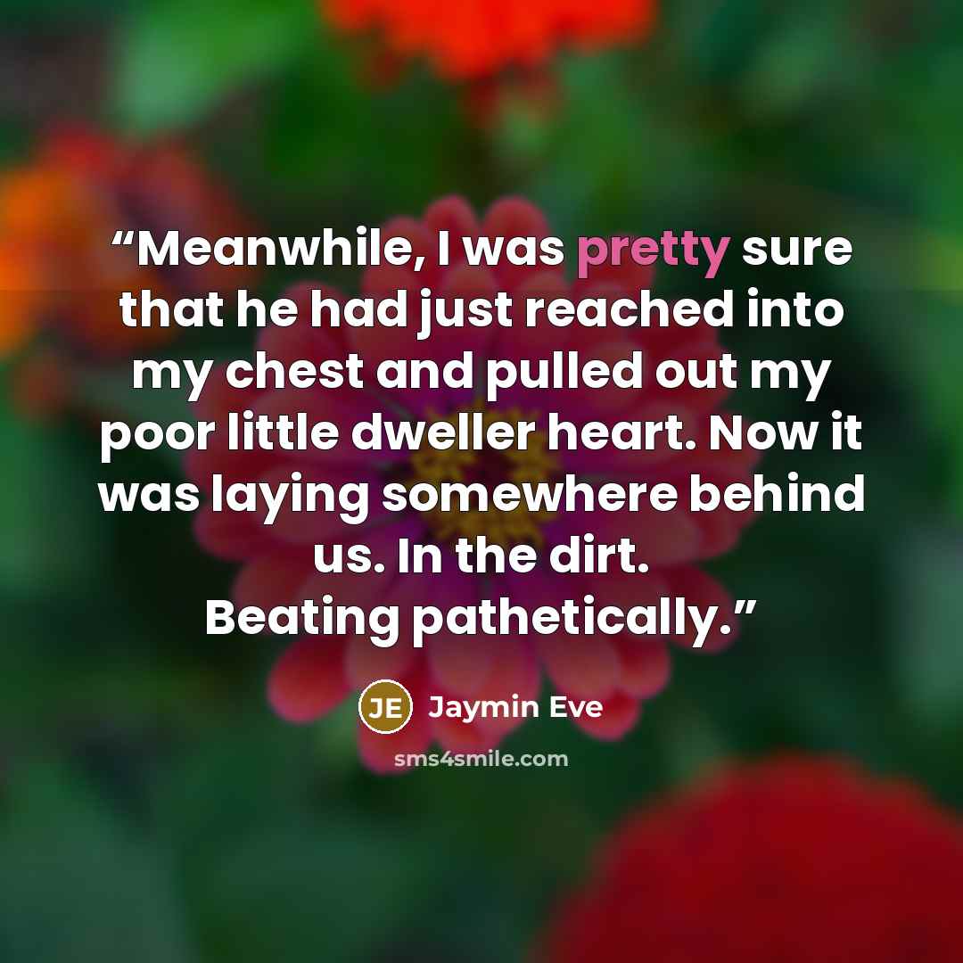 “Meanwhile, I was pretty sure that he had just reached into my chest and pulled out my poor little dweller heart. Now it was laying somewhere behind us. In the dirt. Beating pathetically.” quote by Jaymin Eve