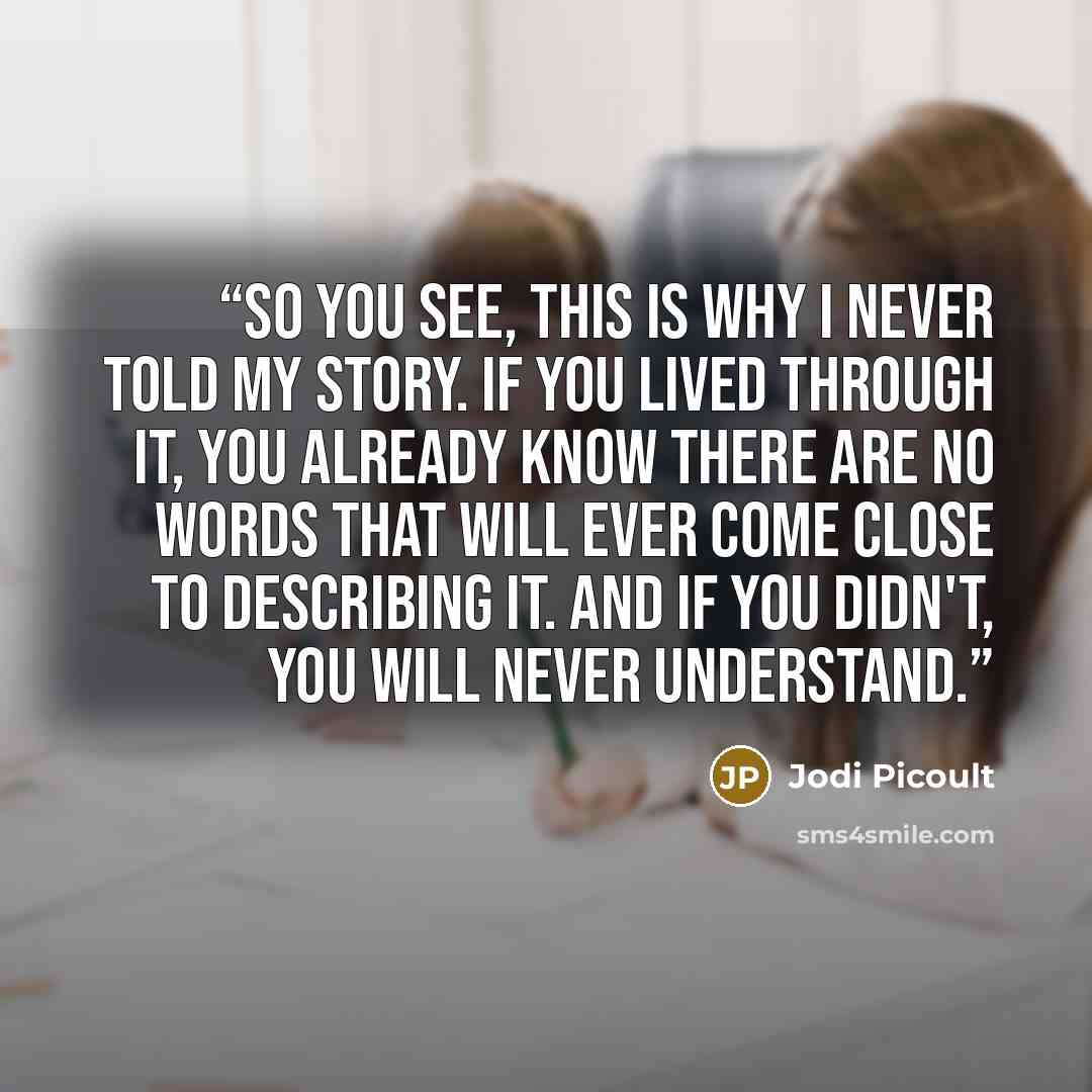 “So you see, this is why I never told my story. If you lived through it, you already know there are no words that will ever come close to describing it. And if you didn't, you will never understand.” quote by Jodi Picoult