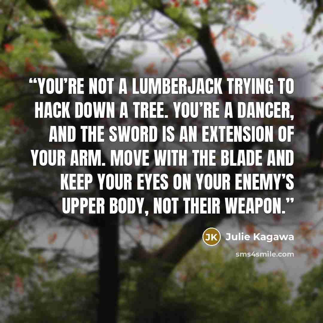 “You’re not a lumberjack trying to hack down a tree. You’re a dancer, and the sword is an extension of your arm. Move with the blade and keep your eyes on your enemy’s upper body, not their weapon.” quote by Julie Kagawa