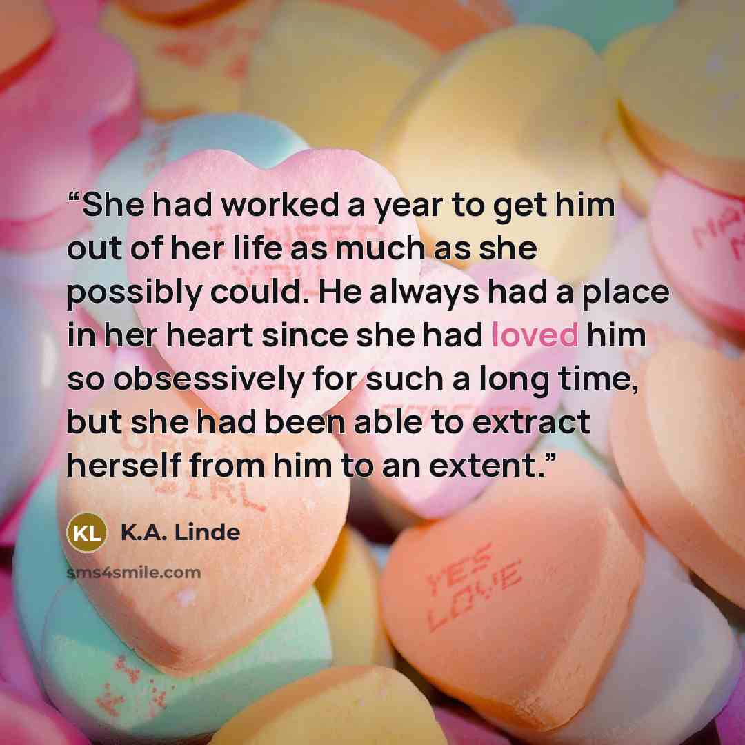“She had worked a year to get him out of her life as much as she possibly could. He always had a place in her heart since she had loved him so obsessively for such a long time, but she had been able to extract herself from him to an extent.” quote by K.A. Linde