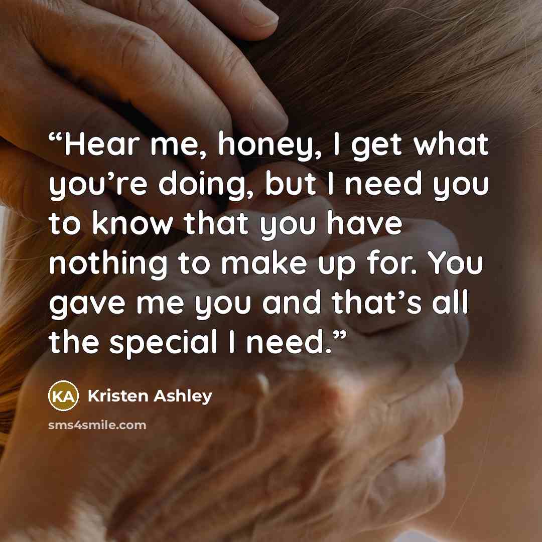 “Hear me, honey, I get what you’re doing, but I need you to know that you have nothing to make up for. You gave me you and that’s all the special I need.” quote by Kristen Ashley