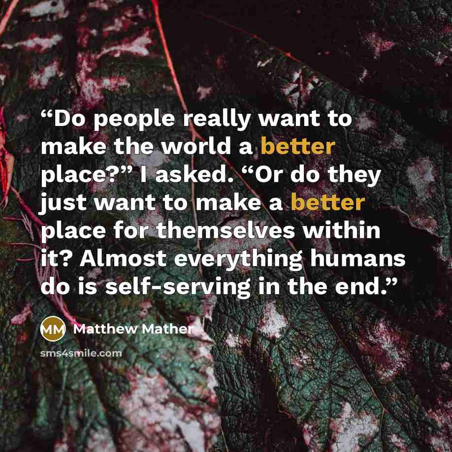 “Do people really want to make the world a better place?” I asked. “Or do they just want to make a better place for themselves within it? Almost everything humans do is self-serving in the end.” quote by Matthew Mather