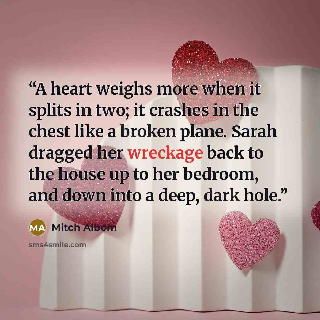 “A heart weighs more when it splits in two; it crashes in the chest like a broken plane. Sarah dragged her wreckage back to the house up to her bedroom, and down into a deep, dark hole.” quote by Mitch Albom