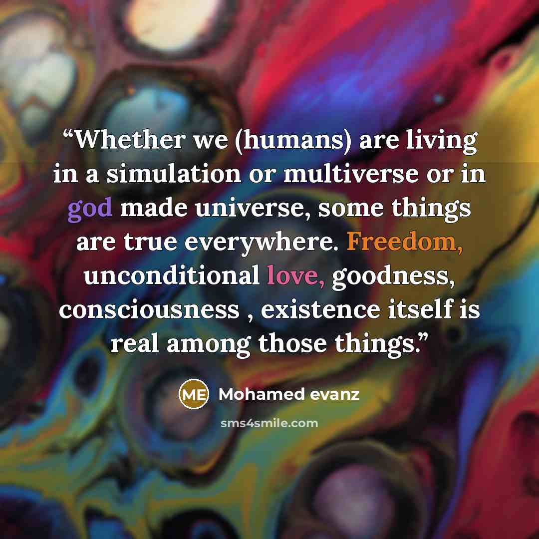“Whether we (humans) are living in a simulation or multiverse or in god made universe, some things are true everywhere. Freedom, unconditional love, goodness, consciousness , existence itself is real among those things.” quote by Mohamed evanz