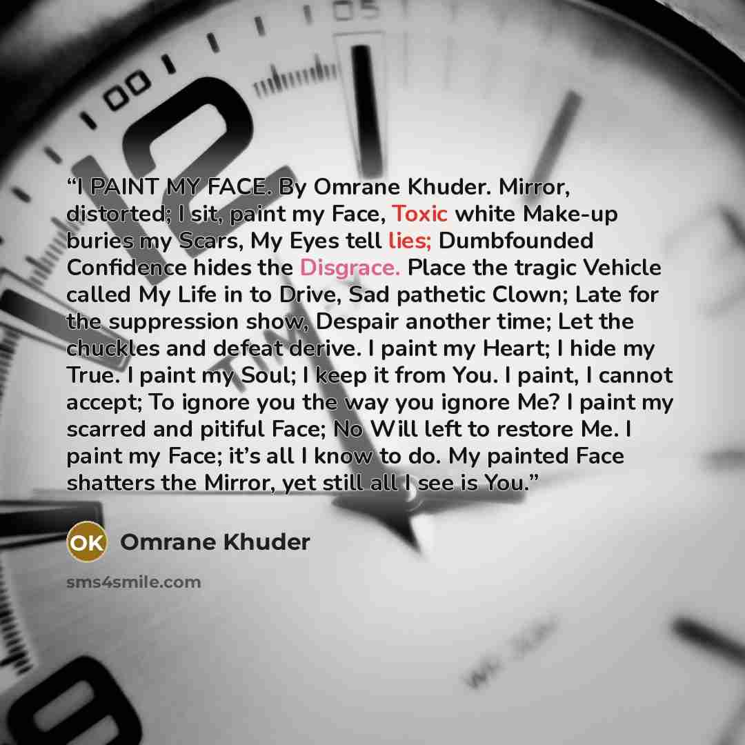 “I PAINT MY FACE. By Omrane Khuder. Mirror, distorted; I sit, paint my Face, Toxic white Make-up buries my Scars, My Eyes tell lies; Dumbfounded Confidence hides the Disgrace. Place the tragic Vehicle called My Life in to Drive, Sad pathetic Clown; Late for the suppression show, Despair another…” quote by Omrane Khuder