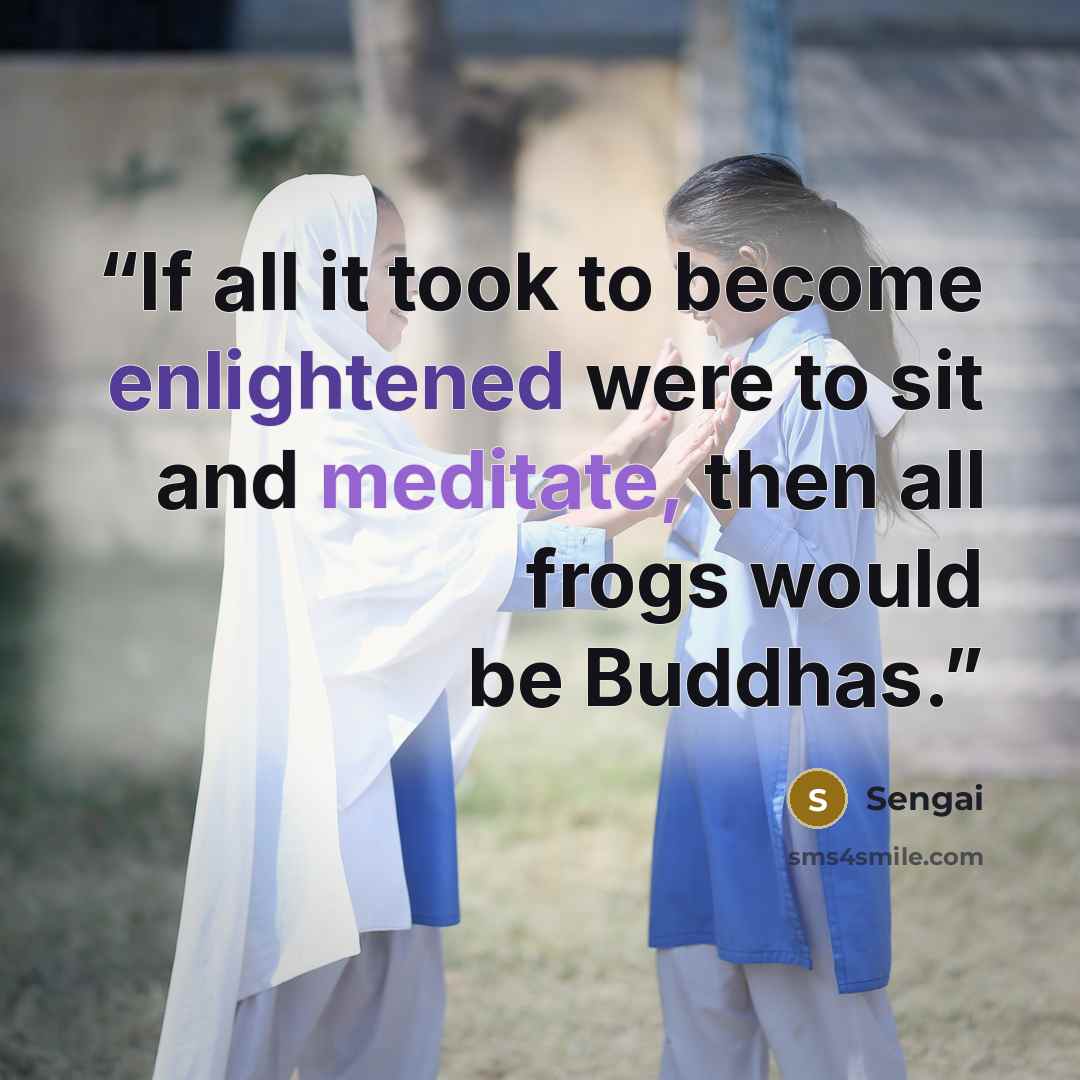 “If all it took to become enlightened were to sit and meditate, then all frogs would be Buddhas.” quote by Sengai