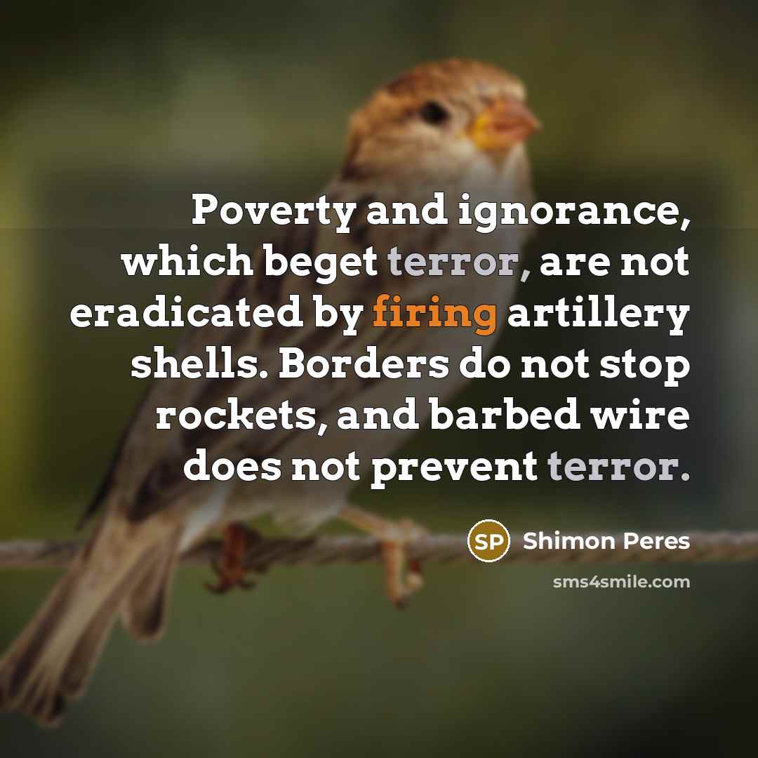 “Poverty and ignorance, which beget terror, are not eradicated by firing artillery shells. Borders do not stop rockets, and barbed wire does not prevent terror.” quote by Shimon Peres