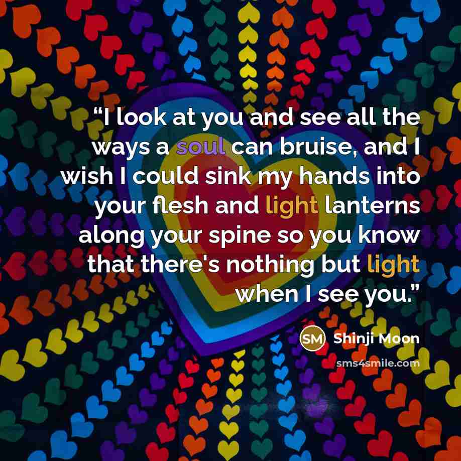 “I look at you and see all the ways a soul can bruise, and I wish I could sink my hands into your flesh and light lanterns along your spine so you know that there's nothing but light when I see you.” quote by Shinji Moon