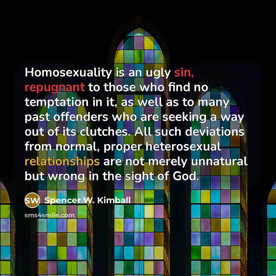 “Homosexuality is an ugly sin, repugnant to those who find no temptation in it, as well as to many past offenders who are seeking a way out of its clutches. All such deviations from normal, proper heterosexual relationships are not merely unnatural but wrong in the sight of God.” quote by Spencer W. Kimball