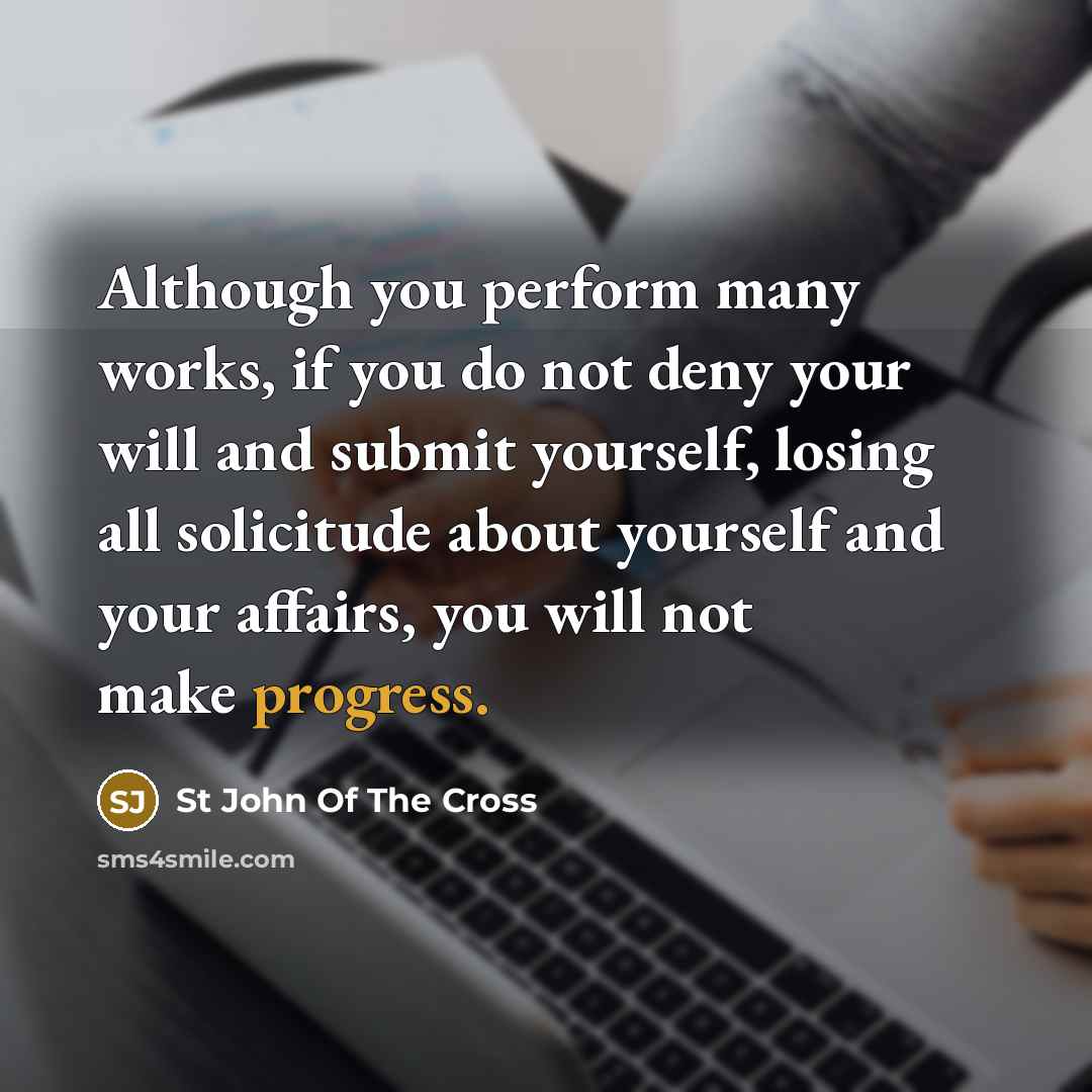 “Although you perform many works, if you do not deny your will and submit yourself, losing all solicitude about yourself and your affairs, you will not make progress.” quote by St John Of The Cross