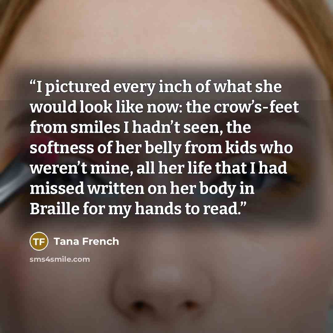 “I pictured every inch of what she would look like now: the crow’s-feet from smiles I hadn’t seen, the softness of her belly from kids who weren’t mine, all her life that I had missed written on her body in Braille for my hands to read.” quote by Tana French