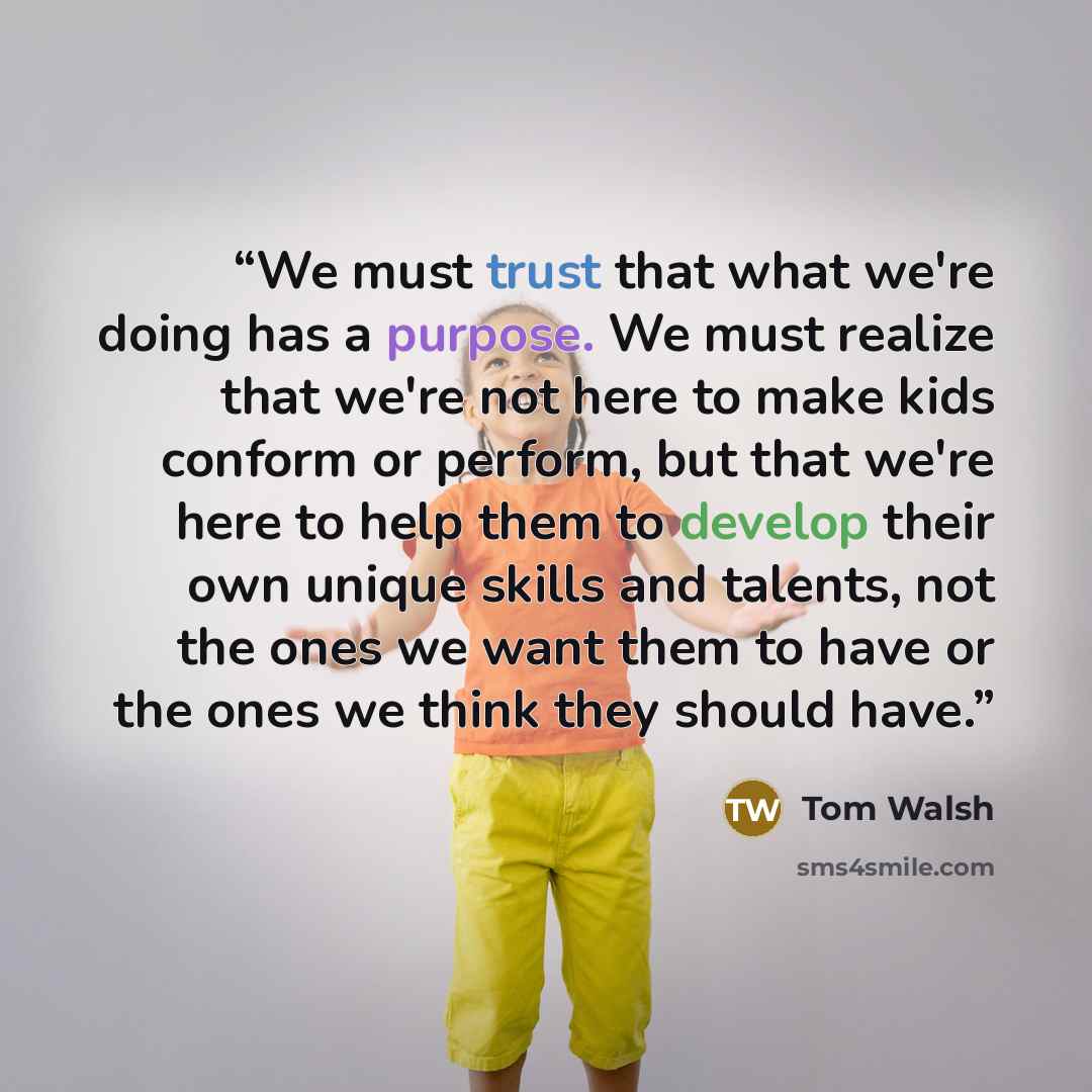 “We must trust that what we're doing has a purpose. We must realize that we're not here to make kids conform or perform, but that we're here to help them to develop their own unique skills and talents, not the ones we want them to have or the ones we think they should have.” quote by Tom Walsh