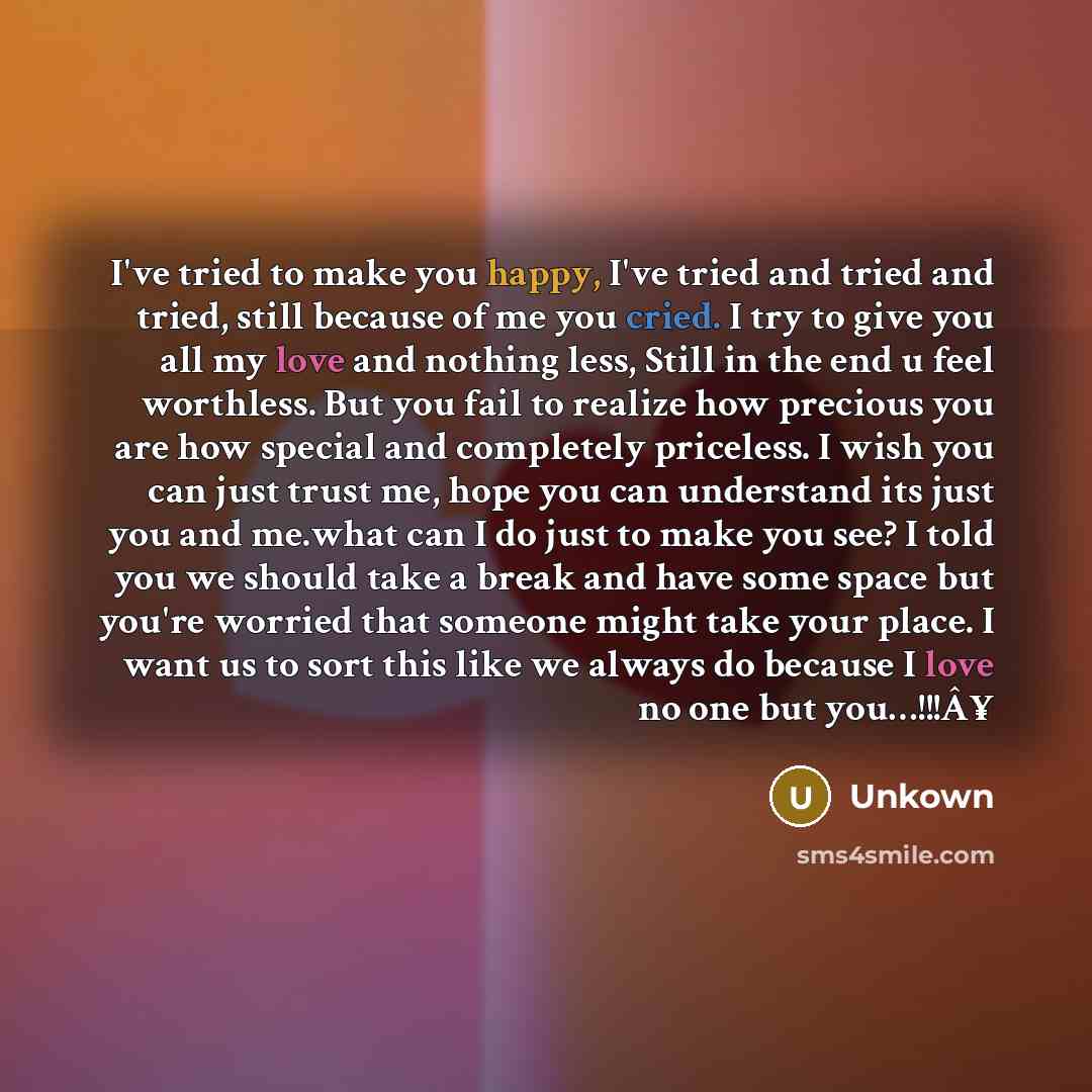 “I've tried to make you happy, I've tried and tried and tried, still because of me you cried. I try to give you all my love and nothing less, Still in the end u feel worthless. But you fail to realize how precious you are how special and completely priceless. I wish you can just trust me, hope you…” quote by Unkown