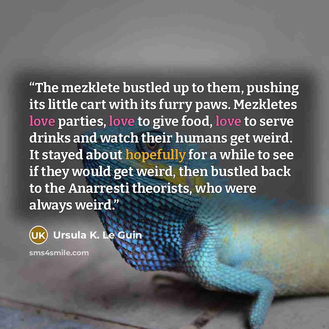 “The mezklete bustled up to them, pushing its little cart with its furry paws. Mezkletes love parties, love to give food, love to serve drinks and watch their humans get weird. It stayed about hopefully for a while to see if they would get weird, then bustled back to the Anarresti theorists, who…” quote by Ursula K. Le Guin