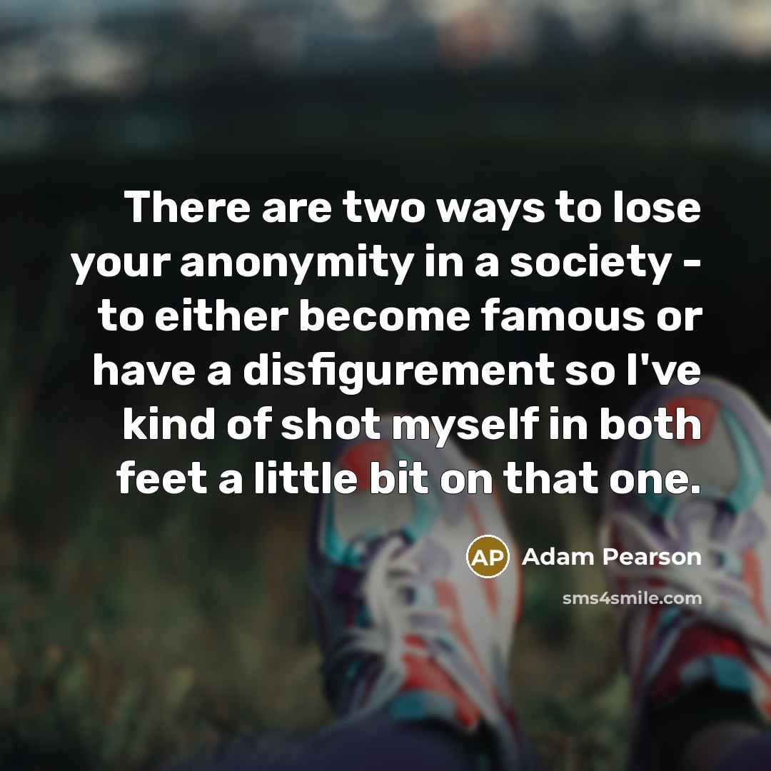 “There are two ways to lose your anonymity in a society - to either become famous or have a disfigurement so I've kind of shot myself in both feet a little bit on that one.” quote by Adam Pearson