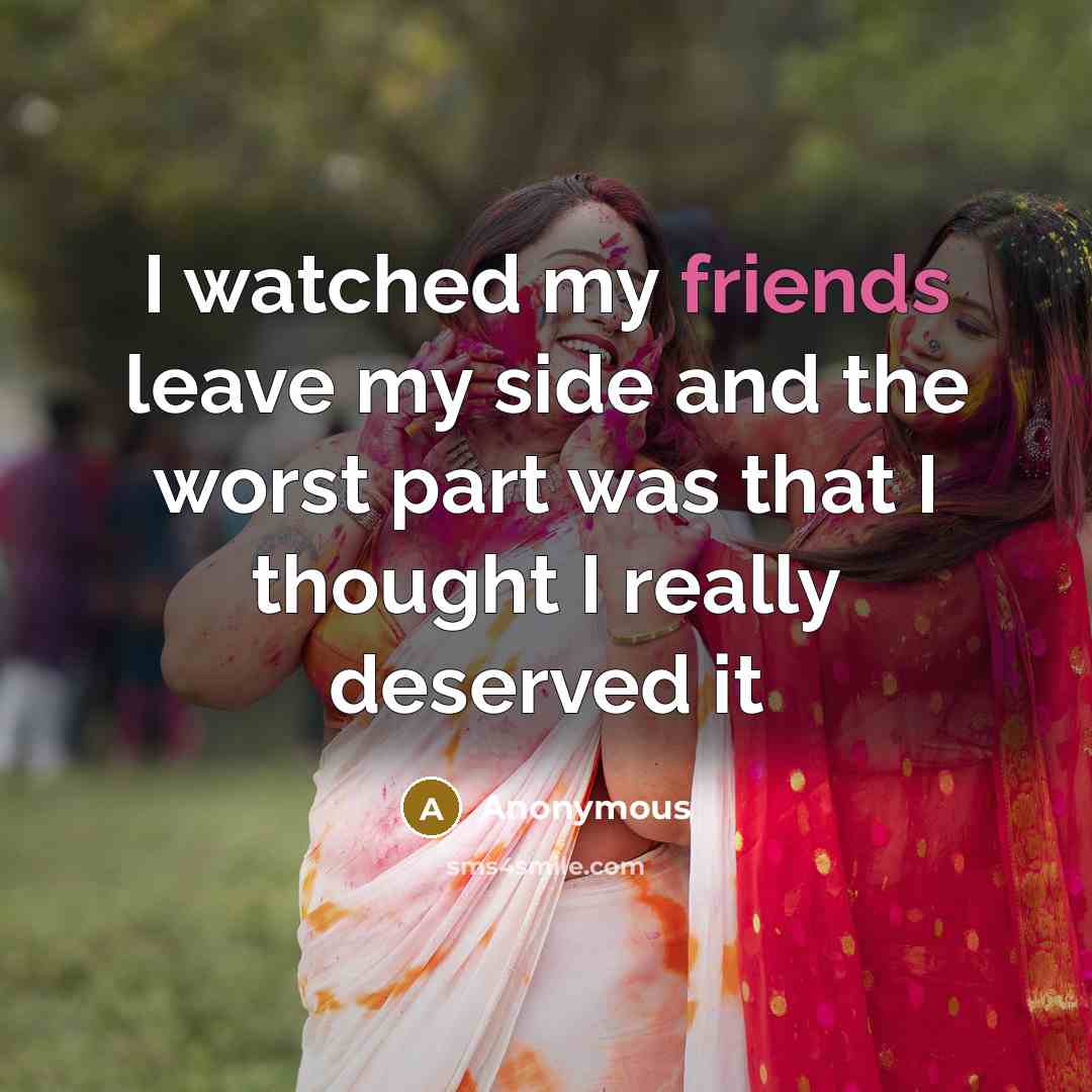 “I watched my friends leave my side and the worst part was that I thought I really deserved it” quote by Anonymous
