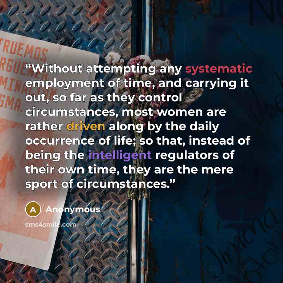“Without attempting any systematic employment of time, and carrying it out, so far as they control circumstances, most women are rather driven along by the daily occurrence of life; so that, instead of being the intelligent regulators of their own time, they are the mere sport of circumstances.” quote by Anonymous