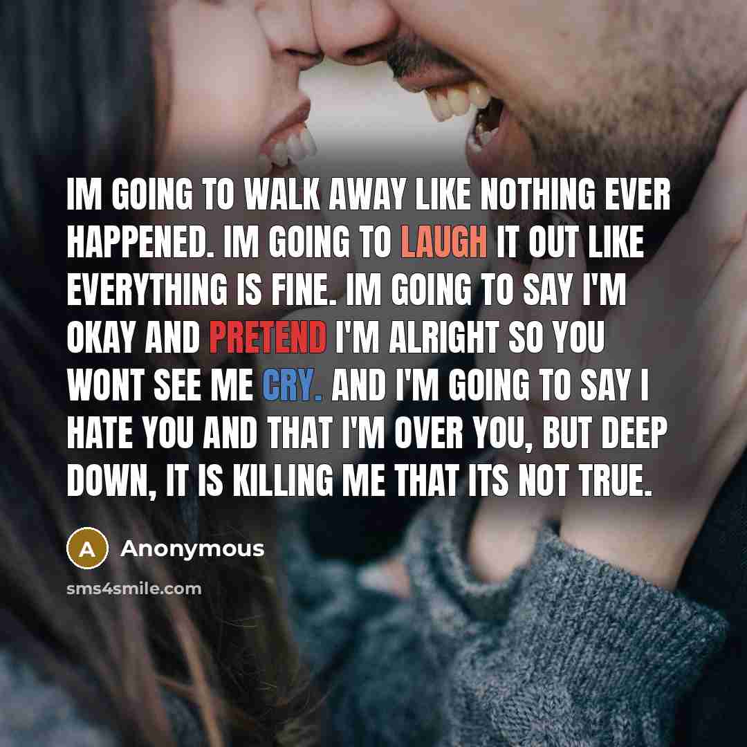 “Im going to walk away like nothing ever happened. Im going to laugh it out like everything is fine. Im going to say I'm okay and pretend I'm alright so you wont see me cry. And I'm going to say I hate you and that I'm over you, but deep down, it is killing me that its not true.” quote by Anonymous