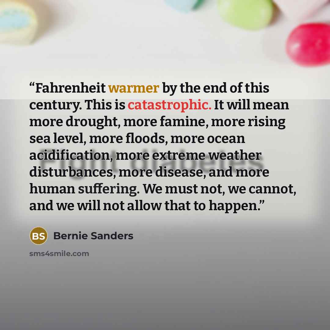 “Fahrenheit warmer by the end of this century. This is catastrophic. It will mean more drought, more famine, more rising sea level, more floods, more ocean acidification, more extreme weather disturbances, more disease, and more human suffering. We must not, we cannot, and we will not allow that to…” quote by Bernie Sanders