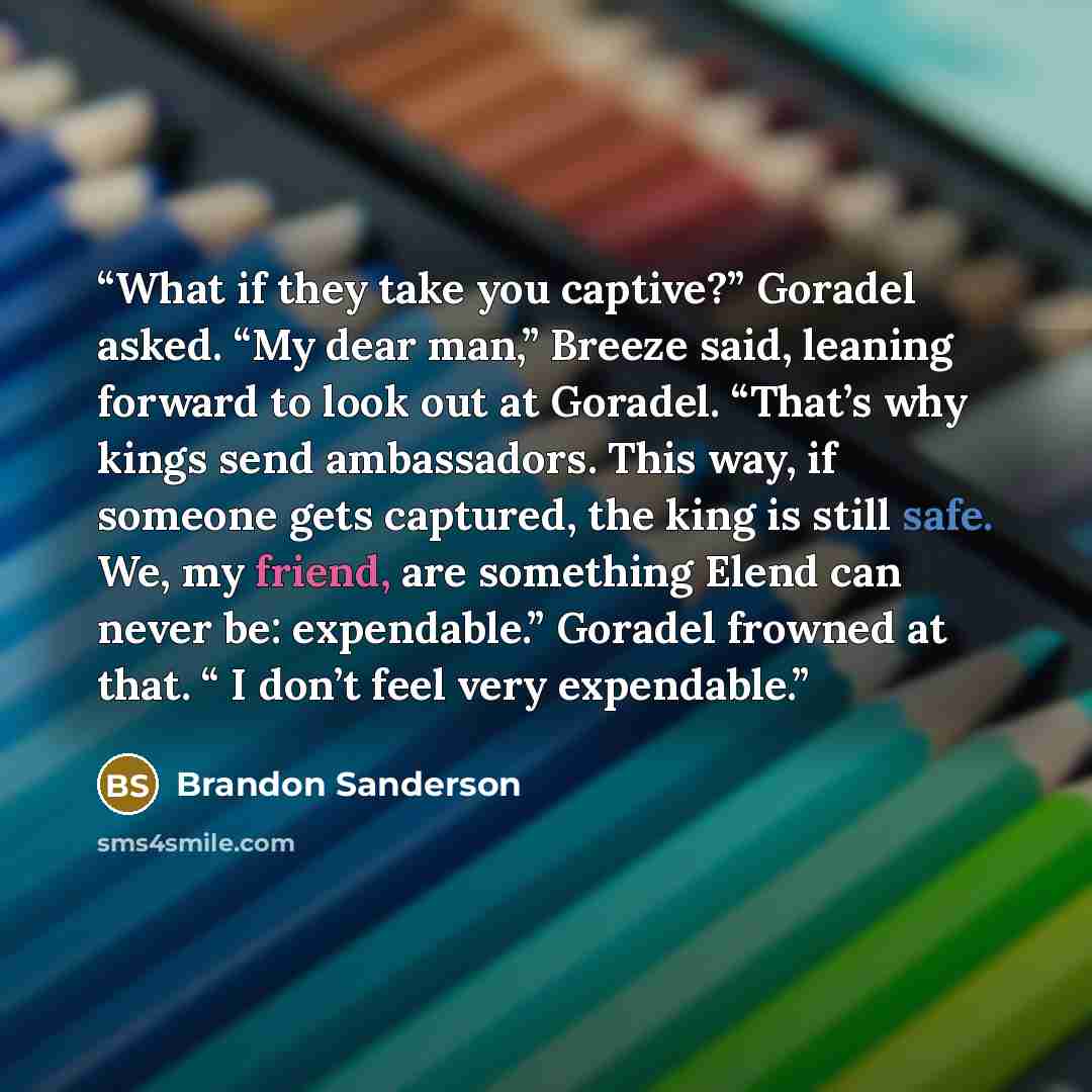 “What if they take you captive?” Goradel asked. “My dear man,” Breeze said, leaning forward to look out at Goradel. “That’s why kings send ambassadors. This way, if someone gets captured, the king is still safe. We, my friend, are something Elend can never be: expendable.” Goradel frowned at that…” quote by Brandon Sanderson