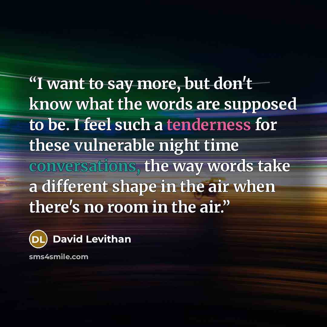 “I want to say more, but don't know what the words are supposed to be. I feel such a tenderness for these vulnerable night time conversations, the way words take a different shape in the air when there's no room in the air.” quote by David Levithan