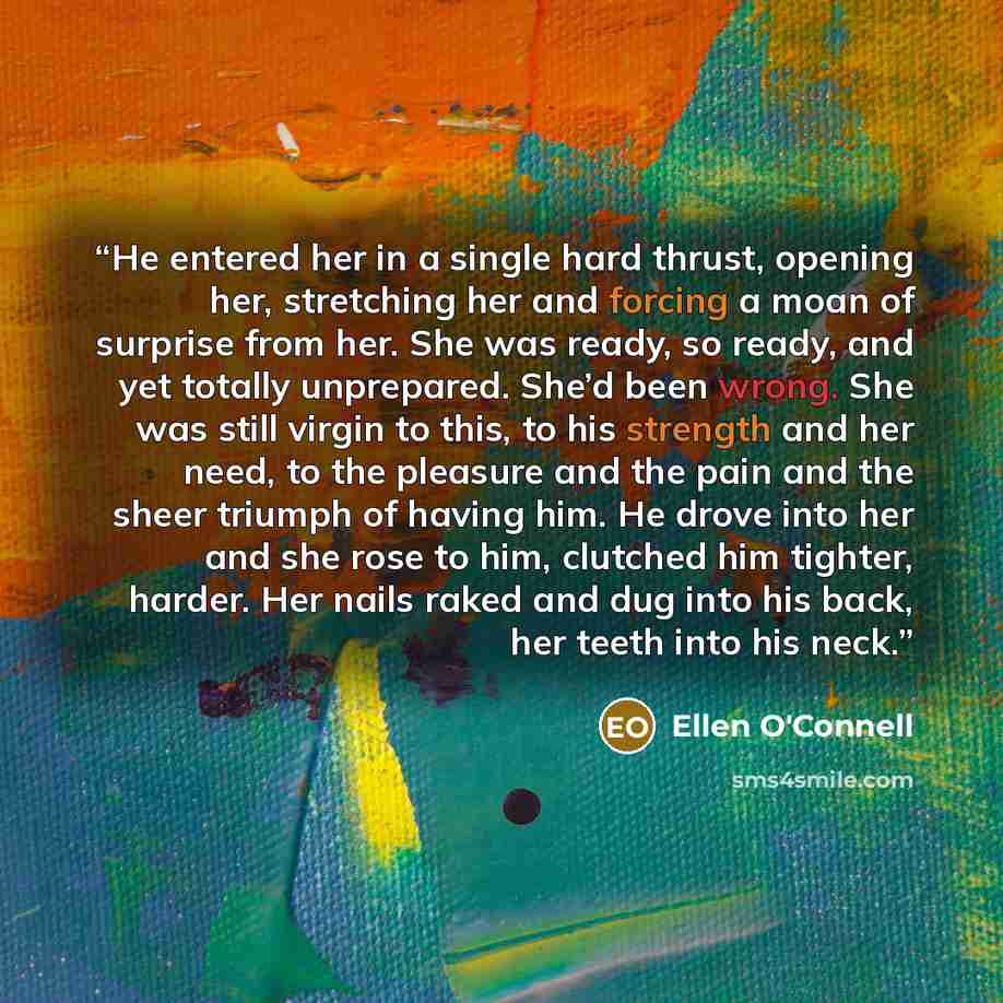 “He entered her in a single hard thrust, opening her, stretching her and forcing a moan of surprise from her. She was ready, so ready, and yet totally unprepared. She’d been wrong. She was still virgin to this, to his strength and her need, to the pleasure and the pain and the sheer triumph of…” quote by Ellen O'Connell