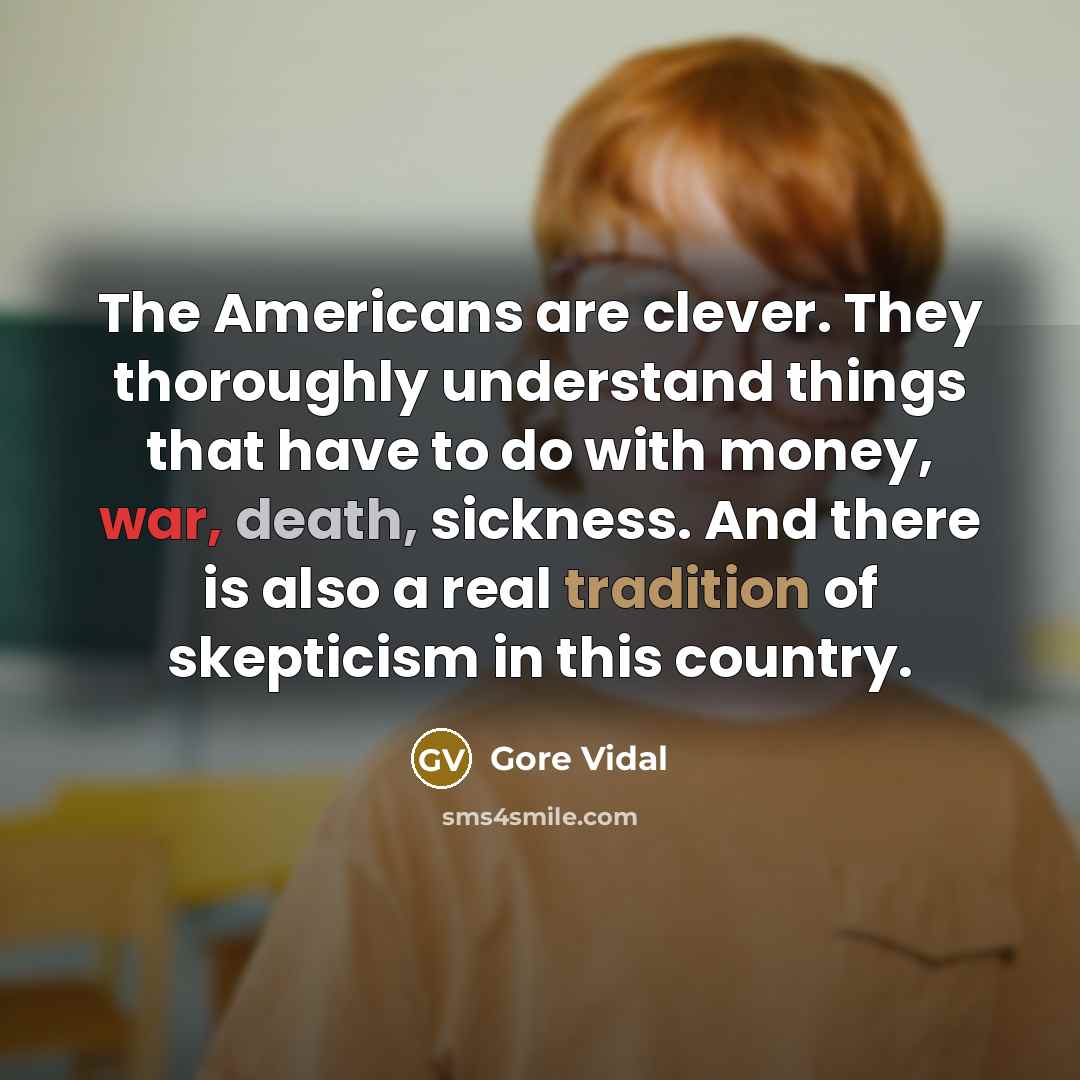 “The Americans are clever. They thoroughly understand things that have to do with money, war, death, sickness. And there is also a real tradition of skepticism in this country.” quote by Gore Vidal