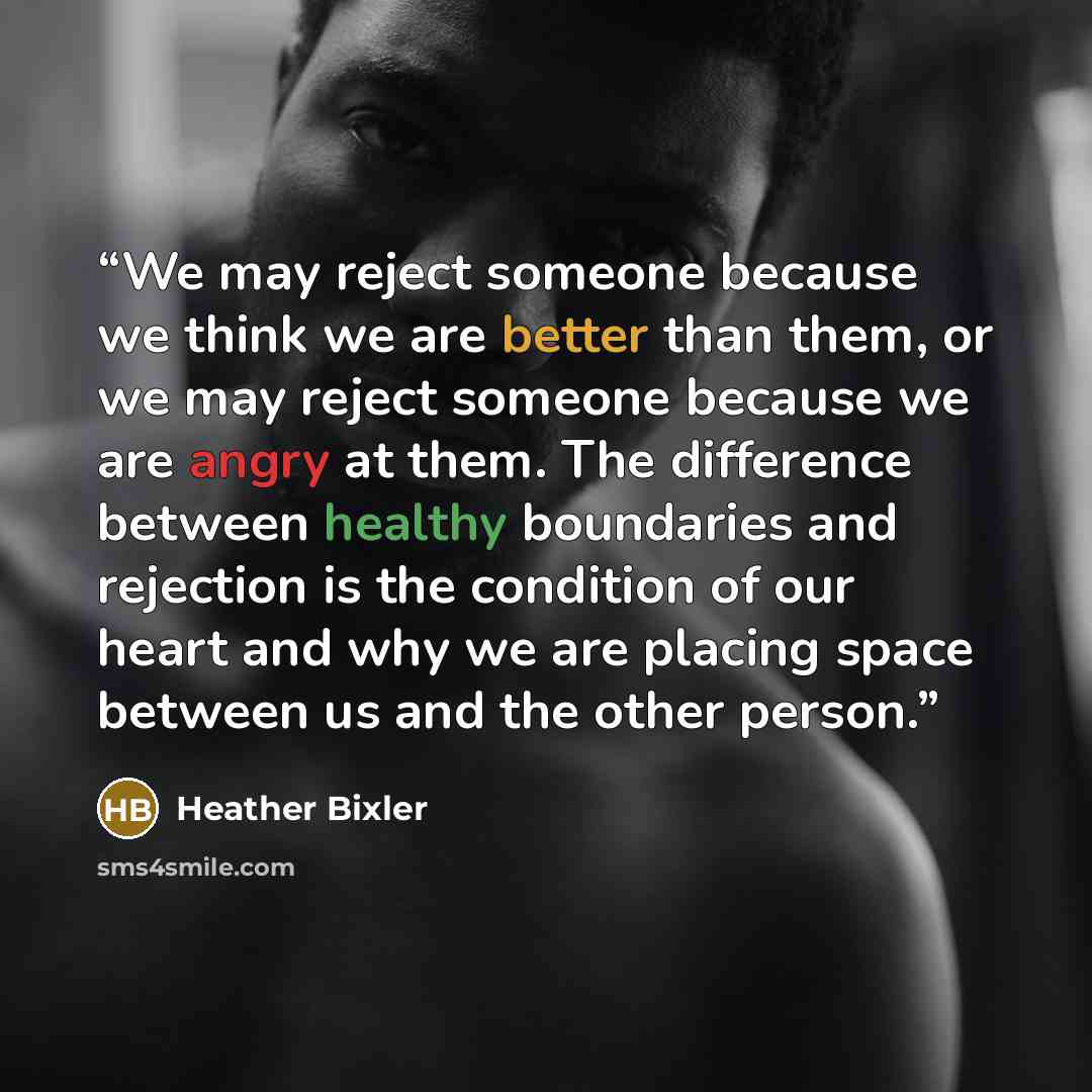 “We may reject someone because we think we are better than them, or we may reject someone because we are angry at them. The difference between healthy boundaries and rejection is the condition of our heart and why we are placing space between us and the other person.” quote by Heather Bixler