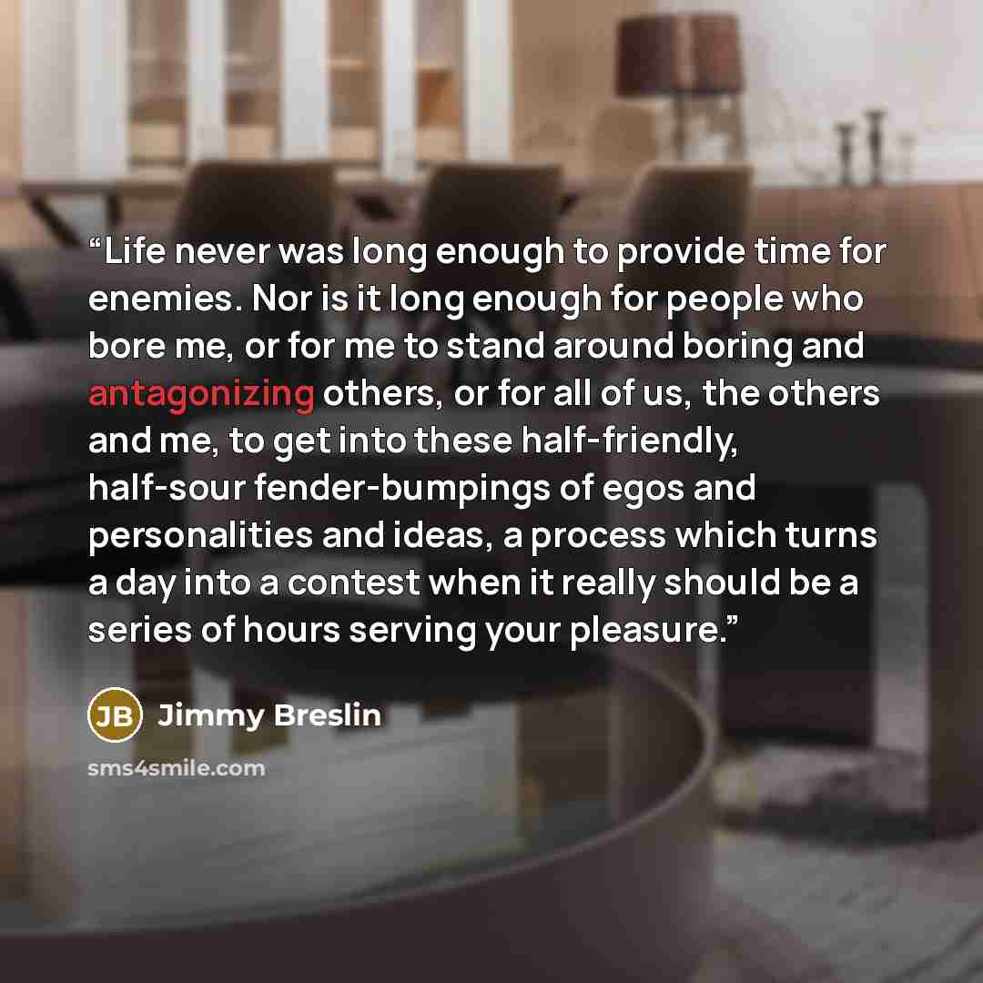 “Life never was long enough to provide time for enemies. Nor is it long enough for people who bore me, or for me to stand around boring and antagonizing others, or for all of us, the others and me, to get into these half-friendly, half-sour fender-bumpings of egos and personalities and ideas, a…” quote by Jimmy Breslin