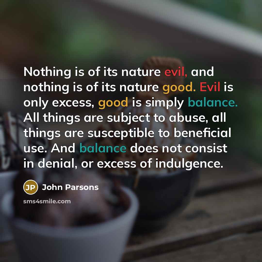 “Nothing is of its nature evil, and nothing is of its nature good. Evil is only excess, good is simply balance. All things are subject to abuse, all things are susceptible to beneficial use. And balance does not consist in denial, or excess of indulgence.” quote by John Parsons