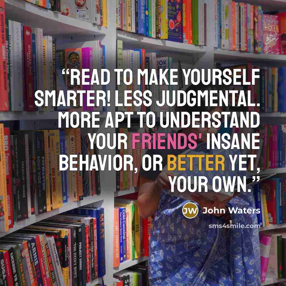 “Read to make yourself smarter! Less judgmental. More apt to understand your friends' insane behavior, or better yet, your own.” quote by John Waters