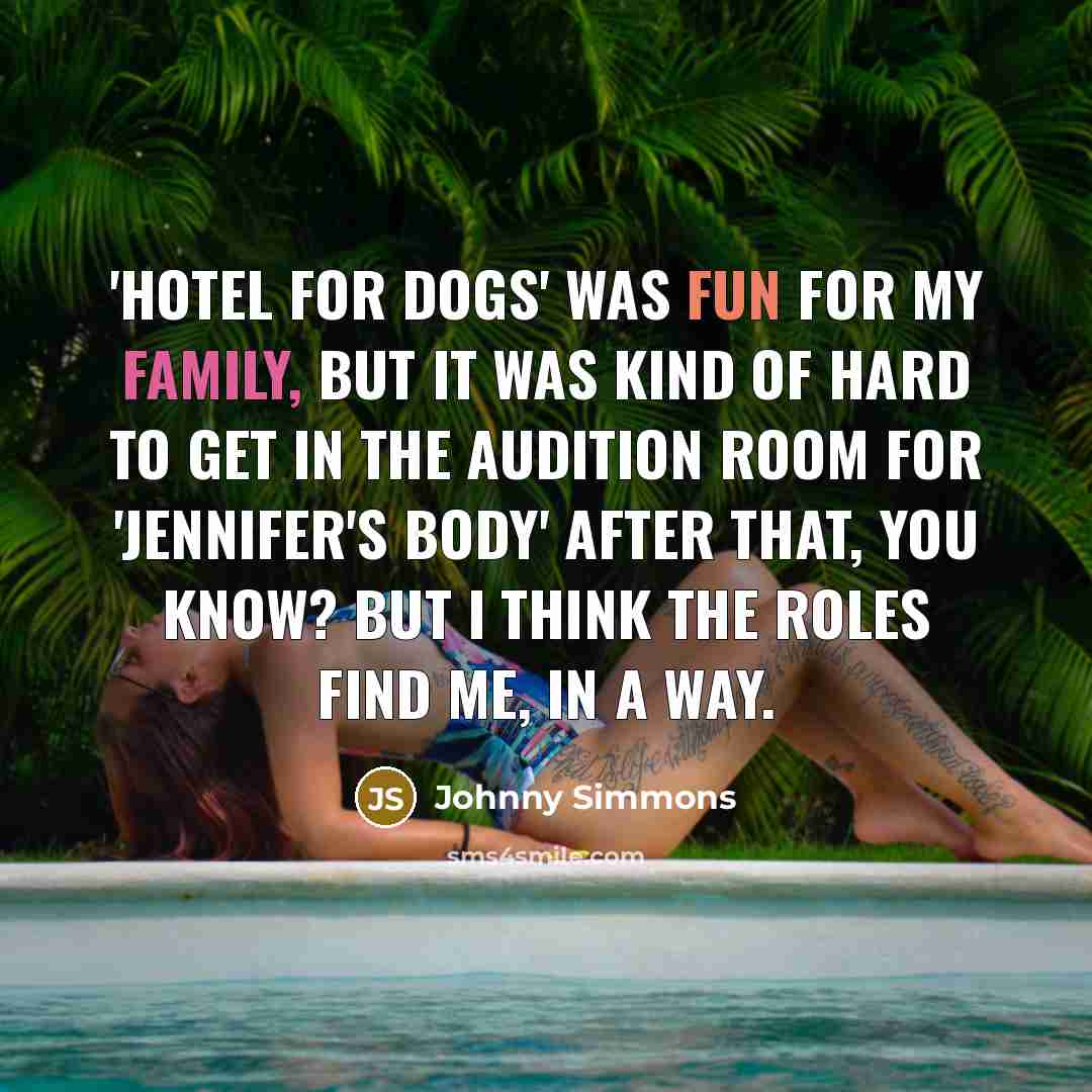 “'Hotel For Dogs' was fun for my family, but it was kind of hard to get in the audition room for 'Jennifer's Body' after that, you know? But I think the roles find me, in a way.” quote by Johnny Simmons