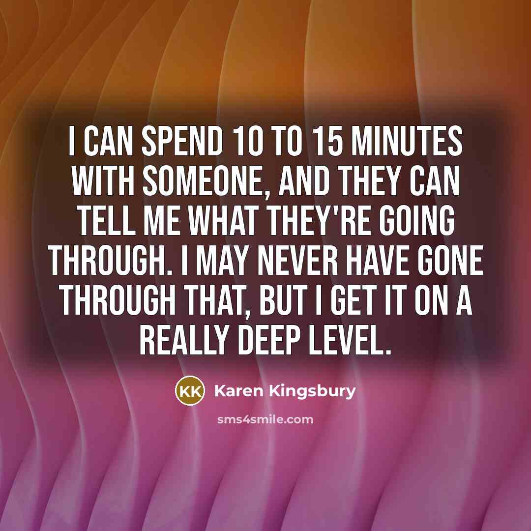“I can spend 10 to 15 minutes with someone, and they can tell me what they're going through. I may never have gone through that, but I get it on a really deep level.” quote by Karen Kingsbury
