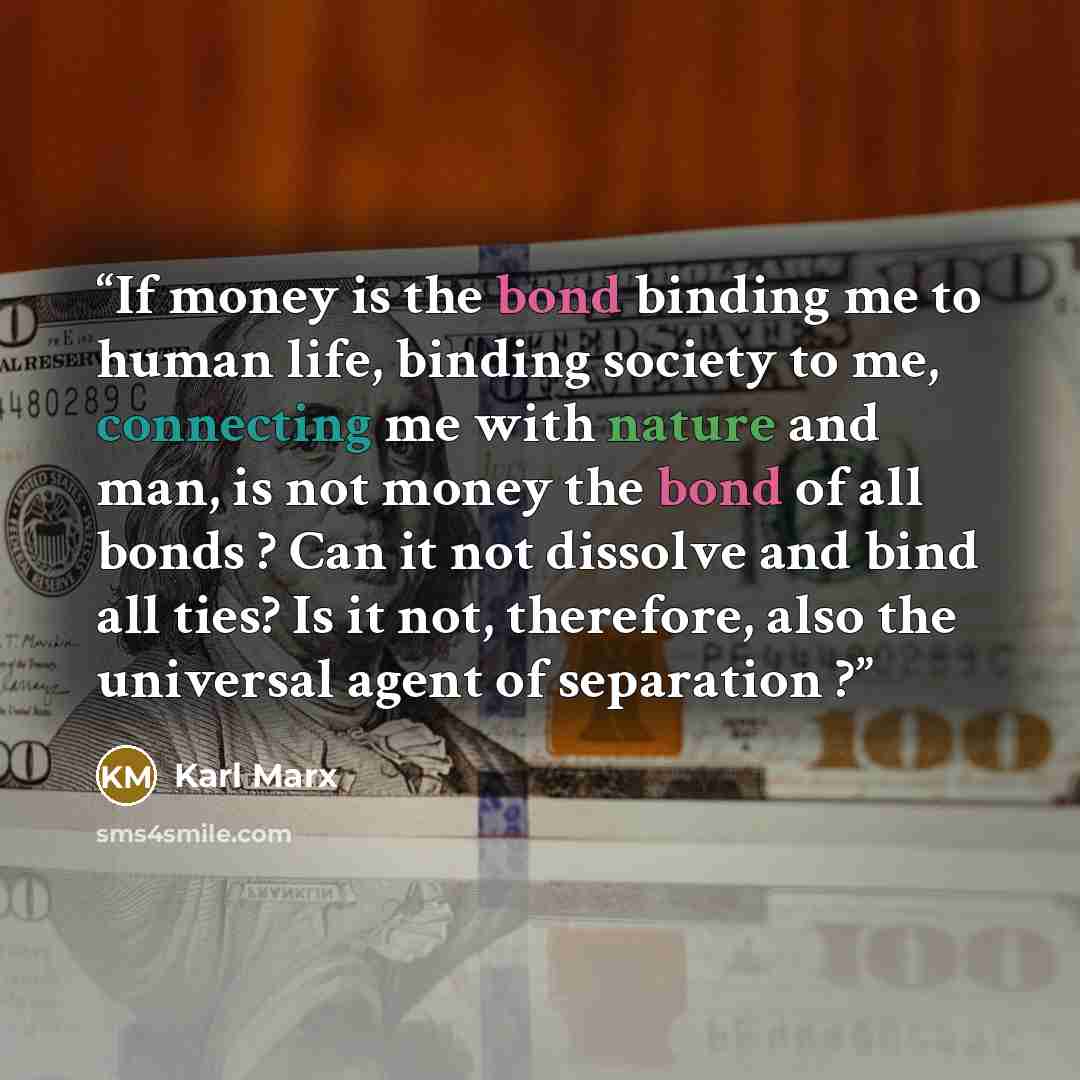 “If money is the bond binding me to human life, binding society to me, connecting me with nature and man, is not money the bond of all bonds ? Can it not dissolve and bind all ties? Is it not, therefore, also the universal agent of separation ?” quote by Karl Marx