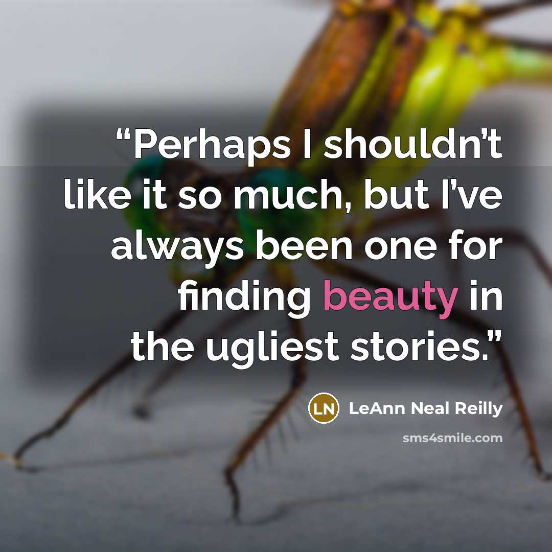 “Perhaps I shouldn’t like it so much, but I’ve always been one for finding beauty in the ugliest stories.” quote by LeAnn Neal Reilly