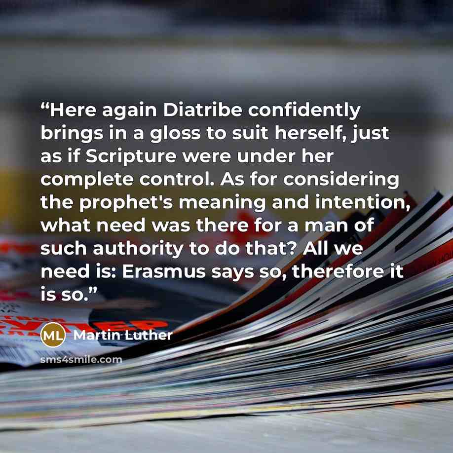 “Here again Diatribe confidently brings in a gloss to suit herself, just as if Scripture were under her complete control. As for considering the prophet's meaning and intention, what need was there for a man of such authority to do that? All we need is: Erasmus says so, therefore it is so.” quote by Martin Luther