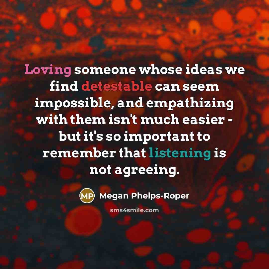 “Loving someone whose ideas we find detestable can seem impossible, and empathizing with them isn't much easier - but it's so important to remember that listening is not agreeing.” quote by Megan Phelps-Roper