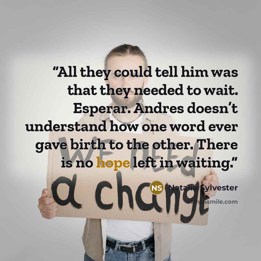 “All they could tell him was that they needed to wait. Esperar. Andres doesn’t understand how one word ever gave birth to the other. There is no hope left in waiting.” quote by Natalia Sylvester