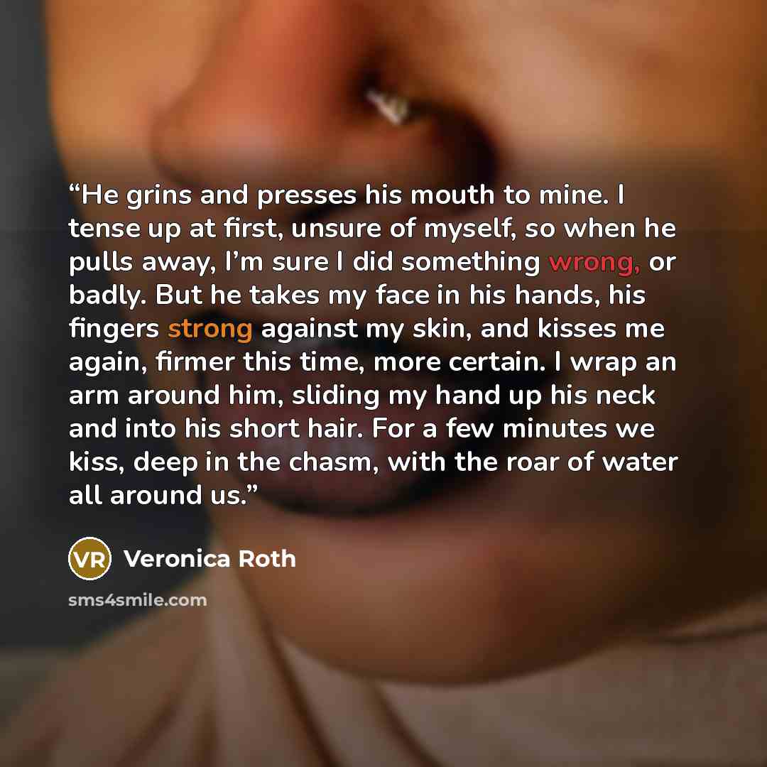 “He grins and presses his mouth to mine. I tense up at first, unsure of myself, so when he pulls away, I’m sure I did something wrong, or badly. But he takes my face in his hands, his fingers strong against my skin, and kisses me again, firmer this time, more certain. I wrap an arm around him…” quote by Veronica Roth