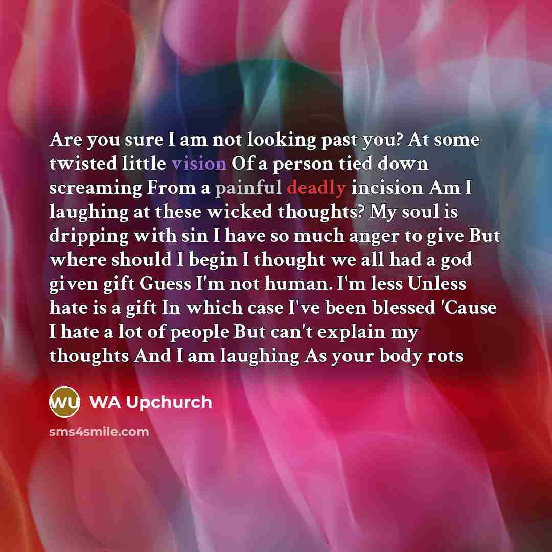 “Are you sure I am not looking past you? At some twisted little vision Of a person tied down screaming From a painful deadly incision Am I laughing at these wicked thoughts? My soul is dripping with sin I have so much anger to give But where should I begin I thought we all had a god given gift…” quote by WA Upchurch