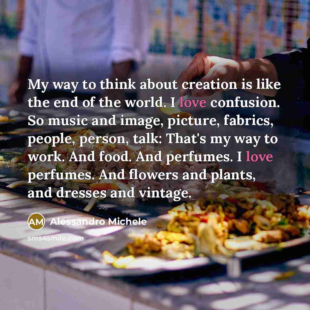 “My way to think about creation is like the end of the world. I love confusion. So music and image, picture, fabrics, people, person, talk: That's my way to work. And food. And perfumes. I love perfumes. And flowers and plants, and dresses and vintage.” quote by Alessandro Michele