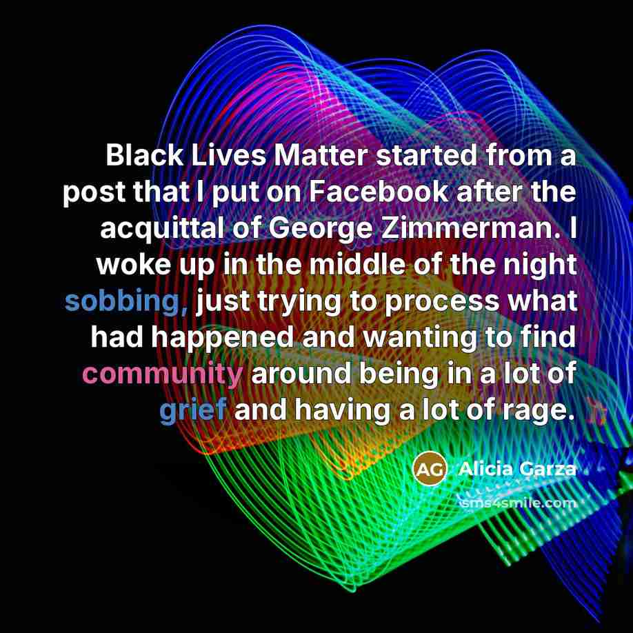 “Black Lives Matter started from a post that I put on Facebook after the acquittal of George Zimmerman. I woke up in the middle of the night sobbing, just trying to process what had happened and wanting to find community around being in a lot of grief and having a lot of rage.” quote by Alicia Garza