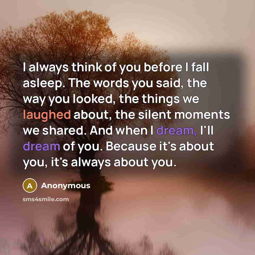 “I always think of you before I fall asleep. The words you said, the way you looked, the things we laughed about, the silent moments we shared. And when I dream, I'll dream of you. Because it's about you, it's always about you.” quote by Anonymous